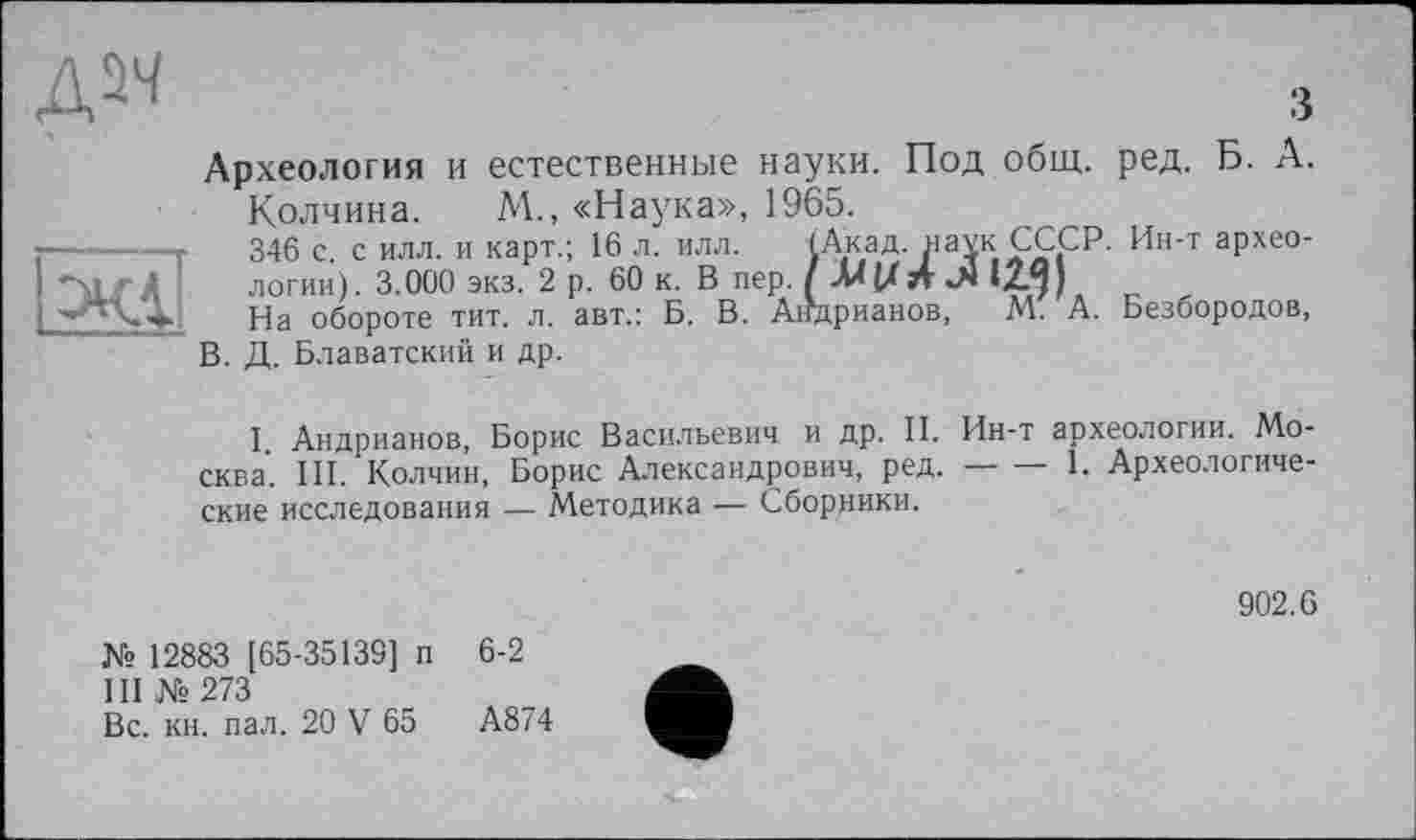 ﻿дм

3
Археология и естественные науки. Под общ. ред. Б. А.
Колчина. М., «Наука», 1965.
346 с. с илл. и карт.; 16 л. илл. (Акад, наук.СССР. Ин-т археологии). 3.000 экз. 2 р. 60 к. В пер. /-MU 12.^)
На обороте тит. л. авт.: Б. В. Андрианов, М. А. Безбородов, В. Д. Блаватский и др.
I Андрианов, Борис Васильевич и др. II. Ин-т археологии. Mo-сква. III. Колчин, Борис Александрович, ред.------- 1. Археологиче-
ские исследования — Методика — Сборники.
902.6
№ 12883 [65-35139] п 6-2 III №273
Вс. кн. пал. 20 V 65	А874
4"